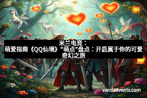 米兰电竞：萌爱指南《QQ仙境》“萌点”盘点：开启属于你的可爱奇幻之旅